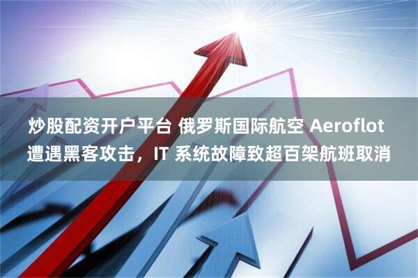 炒股配资开户平台 俄罗斯国际航空 Aeroflot 遭遇黑客攻击，IT 系统故障致超百架航班取消