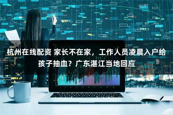 杭州在线配资 家长不在家，工作人员凌晨入户给孩子抽血？广东湛江当地回应
