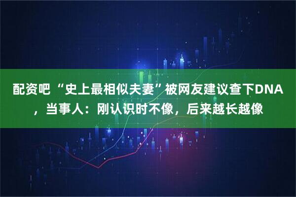 配资吧 “史上最相似夫妻”被网友建议查下DNA，当事人：刚认识时不像，后来越长越像